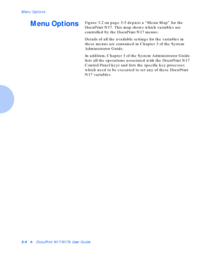 Page 28Menu Options
3-4vDocuPrint N17/N17b User Guide
Menu OptionsFigure 3.2 on page 3-5 depicts a “Menu Map” for the 
DocuPrint N17. This map shows which variables are 
controlled by the DocuPrint N17 menus.
Details of all the available settings for the variables in 
these menus are contained in Chapter 3 of the System 
Administrator Guide.
In addition, Chapter 3 of the System Administrator Guide 
lists all the operations associated with the DocuPrint N17 
Control Panel keys and lists the specific key...