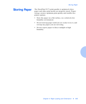 Page 35Storing Paper
Chapter 4: Paper Loading and Orientationv4-5
Storing PaperThe DocuPrint N17’s print quality is optimized when 
paper and other print media are properly stored. Proper 
storage ensures optimum print quality and trouble-free 
printer options.
• Store the paper on a flat surface, in a relatively low 
humidity environment.
• Do not unwrap paper until you are ready to use it, and 
rewrap any paper you are not using.
• Do not expose paper to direct sunlight or high 
humidity.
Downloaded From...