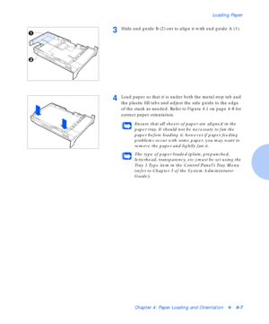 Page 37Loading Paper
Chapter 4: Paper Loading and Orientationv4-7
3Slide end guide B (2) out to align it with end guide A (1).
4Load paper so that it is under both the metal stop tab and 
the plastic fill tabs and adjust the side guide to the edge 
of the stack as needed. Refer to Figure 4.1 on page 4-8 for 
correct paper orientation.
Ensure that all sheets of paper are aligned in the 
paper tray. It should not be necessary to fan the 
paper before loading it, however if paper feeding 
problems occur with some...