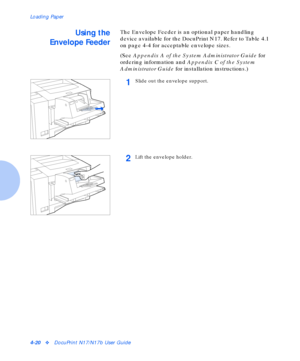 Page 50Loading Paper
4-20vDocuPrint N17/N17b User Guide
Using the
Envelope FeederThe Envelope Feeder is an optional paper handling 
device available for the DocuPrint N17. Refer to Table 4.1 
on page 4-4 for acceptable envelope sizes.
(See Appendix A of the System Administrator Guide for 
ordering information and Appendix C of the System 
Administrator Guide for installation instructions.)
1Slide out the envelope support.
2Lift the envelope holder.
Downloaded From ManualsPrinter.com Manuals 