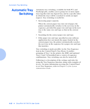 Page 52Automatic Tray Switching
4-22vDocuPrint N17/N17b User Guide
Automatic Tray
SwitchingAutomatic tray switching, available for both PCL and 
PostScript jobs, enables you to group two or more input 
trays together into one logical tray, and in a specific order 
in which the trays will be searched to satisfy an input 
request. Tray switching is useful for:
• Increasing paper capacity.
When the current paper tray runs out of paper, the 
printer automatically switches to the next tray in the 
sequence, provided...