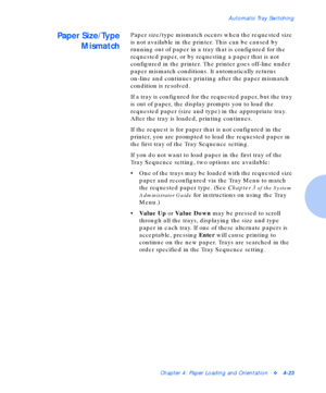 Page 53Automatic Tray Switching
Chapter 4: Paper Loading and Orientationv4-23
Paper Size/Type
MismatchPaper size/type mismatch occurs when the requested size 
is not available in the printer. This can be caused by 
running out of paper in a tray that is configured for the 
requested paper, or by requesting a paper that is not 
configured in the printer. The printer goes off-line under 
paper mismatch conditions. It automatically returns 
on-line and continues printing after the paper mismatch 
condition is...