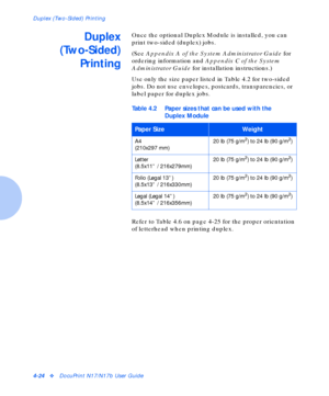 Page 54Duplex (Two-Sided) Printing
4-24vDocuPrint N17/N17b User Guide
Duplex
(Two-Sided)
PrintingOnce the optional Duplex Module is installed, you can 
print two-sided (duplex) jobs.
(See Appendix A of the System Administrator Guide for 
ordering information and Appendix C of the System 
Administrator Guide for installation instructions.)
Use only the size paper listed in Table 4.2 for two-sided 
jobs. Do not use envelopes, postcards, transparencies, or 
label paper for duplex jobs.
Refer to Table 4.6 on page...