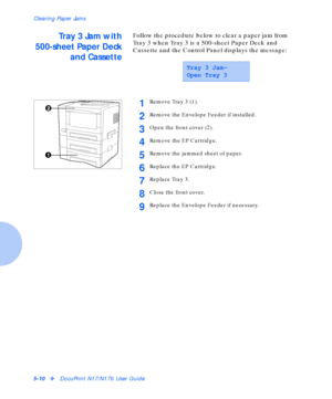 Page 66Clearing Paper Jams
5-10vDocuPrint N17/N17b User Guide
Tray 3 Jam with
500-sheet Paper Deck
and CassetteFollow the procedure below to clear a paper jam from 
Tray 3 when Tray 3 is a 500-sheet Paper Deck and 
Cassette and the Control Panel displays the message:
Tray 3 Jam-
Open Tray 3
1Remove Tray 3 (1).
2Remove the Envelope Feeder if installed.
3Open the front cover (2).
4Remove the EP Cartridge.
5Remove the jammed sheet of paper.
6Replace the EP Cartridge.
7Replace Tray 3.
8Close the front cover....