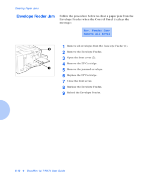 Page 68Clearing Paper Jams
5-12vDocuPrint N17/N17b User Guide
Envelope Feeder JamFollow the procedure below to clear a paper jam from the 
Envelope Feeder when the Control Panel displays the 
message:
Env. Feeder Jam-
Remove All Envel
1Remove all envelopes from the Envelope Feeder (1).
2Remove the Envelope Feeder.
3Open the front cover (2).
4Remove the EP Cartridge.
5Remove the jammed envelope.
6Replace the EP Cartridge.
7Close the front cover.
8Replace the Envelope Feeder.
9Reload the Envelope Feeder....