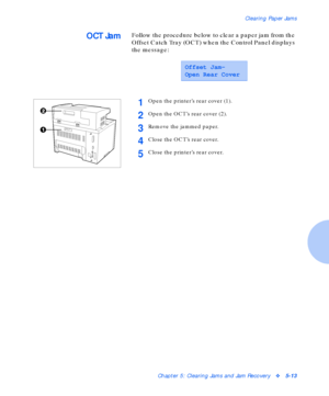 Page 69Clearing Paper Jams
Chapter 5: Clearing Jams and Jam Recoveryv5-13
OCT JamFollow the procedure below to clear a paper jam from the 
Offset Catch Tray (OCT) when the Control Panel displays 
the message:
Offset Jam-
Open Rear Cover
1Open the printer’s rear cover (1).
2Open the OCT’s rear cover (2).
3Remove the jammed paper.
4Close the OCT’s rear cover.
5Close the printer’s rear cover.
Downloaded From ManualsPrinter.com Manuals 