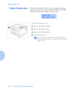 Page 70Clearing Paper Jams
5-14vDocuPrint N17/N17b User Guide
Duplex Module JamFollow the procedure below to clear a paper jam from 
inside the rear cover when a Duplex Module is installed 
and the Control Panel displays the message:
Paper Jam-
Open Rear Cover
1Open the rear cover (1).
2Remove the Duplex Module.
3Remove the jammed paper.
4Replace the Duplex Module.
5Close the rear cover.
On rare occasions, paper may jam in the fuser. To 
clear a fuser jam, refer to the section “Fuser Jam” 
(page 5-19)....