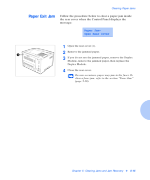 Page 71Clearing Paper Jams
Chapter 5: Clearing Jams and Jam Recoveryv5-15
Paper Exit JamFollow the procedure below to clear a paper jam inside 
the rear cover when the Control Panel displays the 
message:
Paper Jam-
Open Rear Cover
1Open the rear cover (1).
2Remove the jammed paper.
3If you do not see the jammed paper, remove the Duplex 
Module, remove the jammed paper, then replace the 
Duplex Module.
4Close the rear cover.
On rare occasions, paper may jam in the fuser. To 
clear a fuser jam, refer to the...