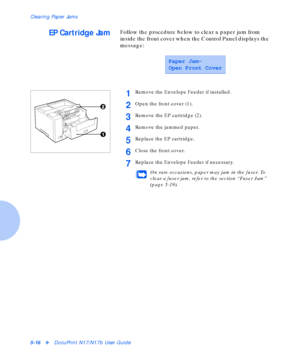 Page 72Clearing Paper Jams
5-16vDocuPrint N17/N17b User Guide
EP Cartridge JamFollow the procedure below to clear a paper jam from 
inside the front cover when the Control Panel displays the 
message:
Paper Jam-
Open Front Cover
1Remove the Envelope Feeder if installed.
2Open the front cover (1).
3Remove the EP cartridge (2).
4Remove the jammed paper.
5Replace the EP cartridge.
6Close the front cover.
7Replace the Envelope Feeder if necessary.
On rare occasions, paper may jam in the fuser. To 
clear a fuser...
