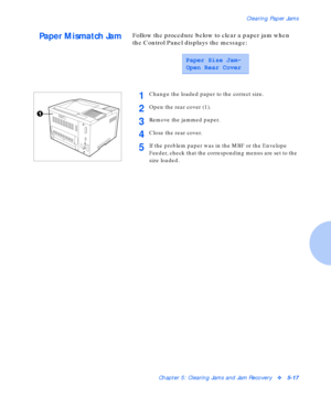 Page 73Clearing Paper Jams
Chapter 5: Clearing Jams and Jam Recoveryv5-17
Paper Mismatch JamFollow the procedure below to clear a paper jam when 
the Control Panel displays the message:
Paper Size Jam-
Open Rear Cover
1Change the loaded paper to the correct size.
2Open the rear cover (1).
3Remove the jammed paper.
4Close the rear cover.
5If the problem paper was in the MBF or the Envelope 
Feeder, check that the corresponding menus are set to the 
size loaded.
Downloaded From ManualsPrinter.com Manuals 