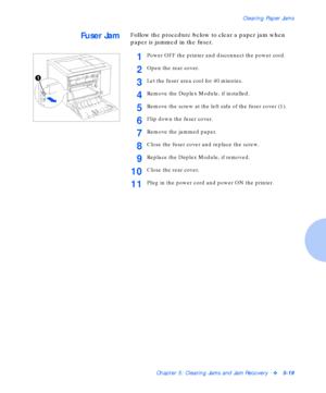 Page 75Clearing Paper Jams
Chapter 5: Clearing Jams and Jam Recoveryv5-19
Fuser JamFollow the procedure below to clear a paper jam when 
paper is jammed in the fuser.
1Power OFF the printer and disconnect the power cord.
2Open the rear cover.
3Let the fuser area cool for 40 minutes.
4Remove the Duplex Module, if installed.
5Remove the screw at the left side of the fuser cover (1).
6Flip down the fuser cover.
7Remove the jammed paper.
8Close the fuser cover and replace the screw.
9Replace the Duplex Module, if...