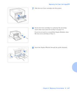 Page 83Replacing the Fuser Cartridge/BTR
Chapter 6: Replacing Consumablesv6-7
7Slide the new fuser cartridge into the printer.
8Secure the fuser cartridge by replacing the mounting 
screws that were removed in Step 5 on page 6-6.
If you do not need to re-install the Duplex Module, close 
the rear cover and skip to Step 11.
9Insert the Duplex Module through the guide channels.
Downloaded From ManualsPrinter.com Manuals 