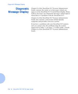 Page 88Diagnostic Message Display
7-2vDocuPrint N17/N17b User Guide
Diagnostic
Message DisplayChapter 6 of the DocuPrint N17 System Administrator 
Guide contains the entire set of messages which can 
appear on the DocuPrint N17 Control Panel display. Many 
of these messages are diagnostic messages which appear 
when there is a problem with the DocuPrint N17.
Chapter 6 of the DocuPrint N17 System Administrator 
Guide also contains a discussion of Print Quality 
symptoms and possible corrective actions.
If you...