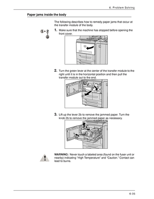 Page 121Xerox 4590 EPS/4110 EPS User Guide
6-35
6. Problem Solving
Paper jams inside the body
The following describes how to remedy paper jams that occur at 
the transfer module of the body.
1.Make sure that the machine has stopped before opening the 
front cover. 
2.Turn the green lever at the center of the transfer module to the 
right until it is in the horizontal position and then pull the 
transfer module out to the end.
3.Lift up the lever 2b to remove the jammed paper. Turn the 
knob 2b to remove the...