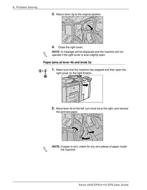 Page 130Xerox 4590 EPS/4110 EPS User Guide
6-44
6. Problem Solving
3.Return lever 3g to the original position. 
4.Close the right cover.
NOTE:A message will be displayed and the machine will not 
operate if the right cover is even slightly open.
Paper jams at lever 4b and knob 3a
1.Make sure that the machine has stopped and then open the 
right cover on the light finisher. 
2.Move lever 4b to the left, turn knob 3a to the right, and remove 
the jammed paper. 
NOTE:If paper is torn, check for any torn pieces of...