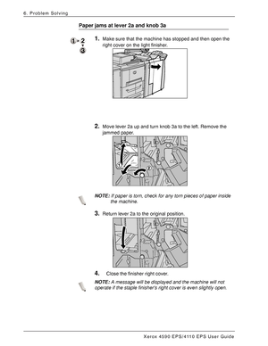 Page 132Xerox 4590 EPS/4110 EPS User Guide
6-46
6. Problem Solving
Paper jams at lever 2a and knob 3a
1.Make sure that the machine has stopped and then open the 
right cover on the light finisher. 
2.Move lever 2a up and turn knob 3a to the left. Remove the 
jammed paper. 
NOTE:If paper is torn, check for any torn pieces of paper inside 
the machine.
3.Return lever 2a to the original position. 
4.Close the finisher right cover.
NOTE:A message will be displayed and the machine will not 
operate if the staple...