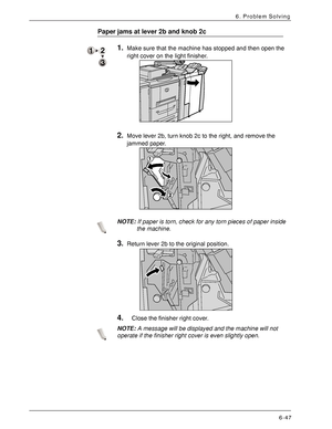 Page 133Xerox 4590 EPS/4110 EPS User Guide
6-47
6. Problem Solving
Paper jams at lever 2b and knob 2c
1.Make sure that the machine has stopped and then open the 
right cover on the light finisher. 
2.Move lever 2b, turn knob 2c to the right, and remove the 
jammed paper. 
NOTE:If paper is torn, check for any torn pieces of paper inside 
the machine.
3.Return lever 2b to the original position. 
4.Close the finisher right cover.
NOTE:A message will be displayed and the machine will not 
operate if the finisher...