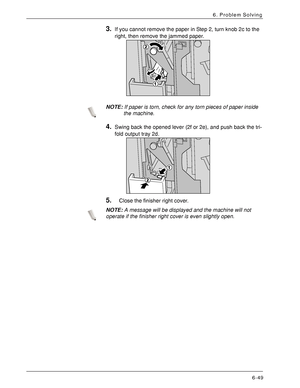 Page 135Xerox 4590 EPS/4110 EPS User Guide
6-49
6. Problem Solving
3.If you cannot remove the paper in Step 2, turn knob 2c to the 
right, then remove the jammed paper. 
NOTE:If paper is torn, check for any torn pieces of paper inside 
the machine.
4.Swing back the opened lever (2f or 2e), and push back the tri-
fold output tray 2d.
5.Close the finisher right cover.
NOTE:A message will be displayed and the machine will not 
operate if the finisher right cover is even slightly open.
Downloaded From...