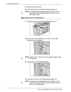 Page 142Xerox 4590 EPS/4110 EPS User Guide
6-56
6. Problem Solving
4.Close the lower left cover.
5.Close the front cover of the high capacity feeder unit.
NOTE:A message will be displayed and the machine will not 
operate if the High Capacity Feeder Unit front cover is 
even slightly open.
Paper jams at lever 1a and Knob 1c
1.Open the front cover of the high capacity feeder unit.
2.Move lever 1a to the right and turn knob 1c to the right. 
Remove the jammed paper. 
NOTE:If paper is torn, check for any torn...