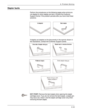 Page 145Xerox 4590 EPS/4110 EPS User Guide
6-59
6. Problem Solving
Stapler faults
Perform the procedures on the following pages when prints are 
not stapled or when staples are bent. Contact the Customer 
Support Center if the problem persists after you have tried these 
solutions.
If staples are stapled on the documents in the manner shown in 
the illustrations, contact the Customer Support Center. 
KEY POINT:Remove the bent staple when opening the staple 
cartridge cover. If you do not remove the bent staple,...