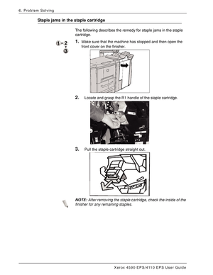 Page 146Xerox 4590 EPS/4110 EPS User Guide
6-60
6. Problem Solving
Staple jams in the staple cartridge
The following describes the remedy for staple jams in the staple 
cartridge.
1.Make sure that the machine has stopped and then open the 
front cover on the finisher. 
2.Locate and grasp the R1 handle of the staple cartridge. 
3.Pull the staple cartridge straight out. 
NOTE:After removing the staple cartridge, check the inside of the 
finisher for any remaining staples.
Downloaded From ManualsPrinter.com Manuals 