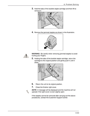 Page 149Xerox 4590 EPS/4110 EPS User Guide
6-63
6. Problem Solving
3.Hold the tabs of the booklet staple cartridge and then lift to 
remove it. 
4.Remove the jammed staples as shown in the illustration. 
WARNING:Be careful when removing jammed staples to avoid 
hurting your fingers.
5.Holding the tabs of the booklet staple cartridge, return the 
cartridge to the original position and gently push it until it 
clicks. 
6.Return the unit to its original position.
7.Close the finisher right cover.
NOTE:A message...