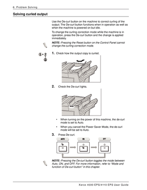 Page 150Xerox 4590 EPS/4110 EPS User Guide
6-64
6. Problem Solving
Solving curled output
Use the De-curl button on the machine to correct curling of the 
output. The De-curl button functions when in operation as well as 
when the machine is powered on but idle.
To change the curling correction mode while the machine is in 
operation, press the De-curl button and the change is applied 
immediately.
NOTE:Pressing the Reset button on the Control Panel cannot 
change the curling correction mode.
1.Check how the...