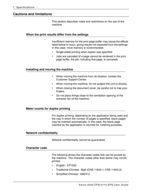 Page 164Xerox 4590 EPS/4110 EPS User Guide
7-12
7. Specifications
Cautions and limitations
This section describes notes and restrictions on the use of the 
machine.
When the print results differ from the settings
Insufficient memory for the print page buffer may cause the effects 
listed below to occur, giving results not expected from the settings. 
In this case, more memory is recommended.
• Single-sided printing when duplex was specified
• Jobs are canceled (if a page cannot be rendered in the print 
page...