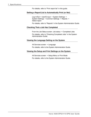 Page 166Xerox 4590 EPS/4110 EPS User Guide
7-14
7. Specifications
For details, refer to “Print report list” in this guide.
Setting a Report/List to Automatically Print (or Not)
Log In/OutJ UserID input J System Settings J
System Settings J Common Settings J Reports J 
Select report
For details, refer to Reports in the System Administration Guide.
Checking That a Job Has Completed
From the Job Status screen: Job status J Completed Jobs
For details, refer to Checking Completed Jobs in the System 
Administration...