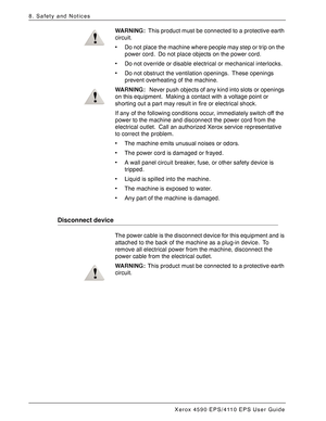 Page 168Xerox 4590 EPS/4110 EPS User Guide
8-2
8. Safety and Notices
WARNING:This product must be connected to a protective earth 
circuit.
• Do not place the machine where people may step or trip on the 
power cord. Do not place objects on the power cord.
• Do not override or disable electrical or mechanical interlocks.
• Do not obstruct the ventilation openings. These openings 
prevent overheating of the machine.
WARNING: Never push objects of any kind into slots or openings 
on this equipment. Making a...