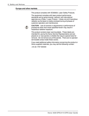 Page 170Xerox 4590 EPS/4110 EPS User Guide
8-4
8. Safety and Notices
Europe and other markets
This product complies with IEC60825, Laser Safety Products.
The equipment complies with laser product performance 
standards set by governmental, national, and international 
agencies as a Class 1 Laser Product. It does not emit hazardous 
radiation as the beam is totally enclosed during all phases of 
customer operation and maintenance.
CAUTION:Use of controls or adjustments or performance of 
procedures other than...