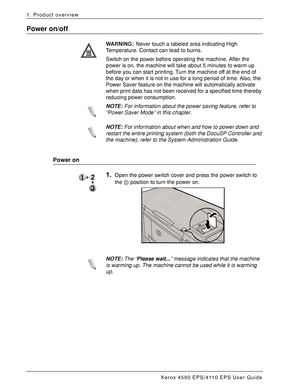 Page 18Xerox 4590 EPS/4110 EPS User Guide
1-12
1. Product overview
Power on/off
WARNING:Never touch a labeled area indicating High 
Temperature. Contact can lead to burns.
Switch on the power before operating the machine. After the 
power is on, the machine will take about 5 minutes to warm up 
before you can start printing. Turn the machine off at the end of 
the day or when it is not in use for a long period of time. Also, the 
Power Saver feature on the machine will automatically activate 
when print data...