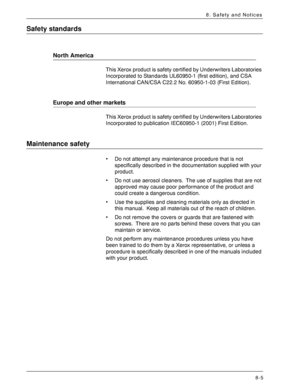 Page 171Xerox 4590 EPS/4110 EPS User Guide
8-5
8. Safety and Notices
Safety standards
North America
This Xerox product is safety certified by Underwriters Laboratories 
Incorporated to Standards UL60950-1 (first edition), and CSA 
International CAN/CSA C22.2 No. 60950-1-03 (First Edition).
Europe and other markets
This Xerox product is safety certified by Underwriters Laboratories 
Incorporated to publication IEC60950-1 (2001) First Edition.
Maintenance safety
• Do not attempt any maintenance procedure that is...