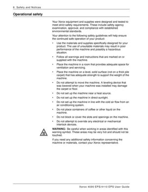 Page 172Xerox 4590 EPS/4110 EPS User Guide
8-6
8. Safety and Notices
Operational safety
Your Xerox equipment and supplies were designed and tested to 
meet strict safety requirements. These include safety agency 
examination, approval, and compliance with established 
environmental standards.
Your attention to the following safety guidelines will help ensure 
the continued safe operation of your product:
• Use the materials and supplies specifically designed for your 
product. The use of unsuitable materials may...