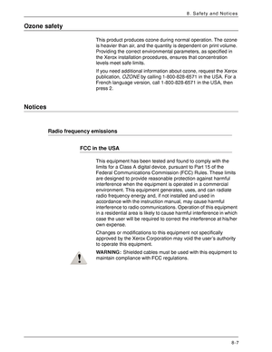 Page 173Xerox 4590 EPS/4110 EPS User Guide
8-7
8. Safety and Notices
Ozone safety
This product produces ozone during normal operation. The ozone 
is heavier than air, and the quantity is dependent on print volume. 
Providing the correct environmental parameters, as specified in 
the Xerox installation procedures, ensures that concentration 
levels meet safe limits.
If you need additional information about ozone, request the Xerox 
publication, OZONE by calling 1-800-828-6571 in the USA. For a 
French language...