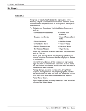 Page 176Xerox 4590 EPS/4110 EPS User Guide
8-10
8. Safety and Notices
It’s illegal...
In the USA
Congress, by statute, has forbidden the reproduction of the 
following subjects under certain circumstances. Penalties of fine 
or imprisonment may be imposed on those guilty of making such 
reproductions.
1.Obligations or Securities of the United States Government, 
such as:
• Certificates of Indebtedness • National Bank
 Currency
• Coupons from Bonds • Federal Reserve Bank
 Notes
• Silver Certificates • Gold...