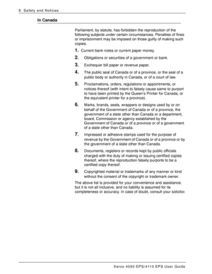 Page 178Xerox 4590 EPS/4110 EPS User Guide
8-12
8. Safety and Notices
In Canada
Parliament, by statute, has forbidden the reproduction of the 
following subjects under certain circumstances. Penalties of fines 
or imprisonment may be imposed on those guilty of making such 
copies. 
1.Current bank notes or current paper money.
2.Obligations or securities of a government or bank.
3.Exchequer bill paper or revenue paper.
4.The public seal of Canada or of a province, or the seal of a 
public body or authority in...