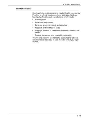 Page 179Xerox 4590 EPS/4110 EPS User Guide
8-13
8. Safety and Notices
In other countries
Copying/printing certain documents may be illegal in your country. 
Penalties of a fine or imprisonment may be imposed on those 
found guilty of making such reproductions, which include:
• Currency notes
• Bank notes and cheques
• Band and government bonds and securities
• Passports and identification cards
• Copyright materials or trademarks without the consent of the 
owner
• Postage stamps and other negotiable...