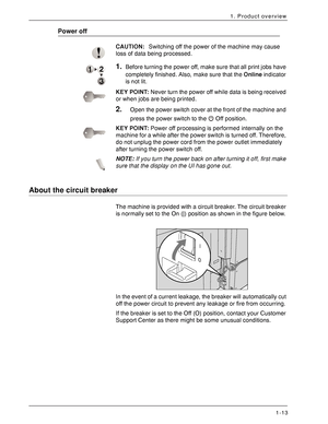 Page 19Xerox 4590 EPS/4110 EPS User Guide
1-13
1. Product overview
Power off
CAUTION:Switching off the power of the machine may cause 
loss of data being processed. 
1.Before turning the power off, make sure that all print jobs have 
completely finished. Also, make sure that the Online indicator 
is not lit.
KEY POINT:Never turn the power off while data is being received 
or when jobs are being printed.
2.Open the power switch cover at the front of the machine and 
press the power switch to the   Off position....