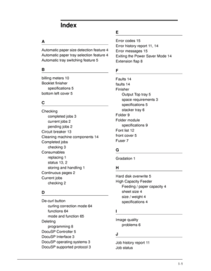Page 183Xerox 4590 EPS/4110 EPS User Guide
I-1
A
Automatic paper size detection feature 4
Automatic paper tray selection feature 4
Automatic tray switching feature 5
B
billing meters 10
Booklet finisher
specifications 5
bottom left cover 5
C
Checking
completed jobs 3
current jobs 2
pending jobs 2
Circuit breaker 13
Cleaning machine components 14
Completed jobs
checking 3
Consumables
replacing 1
status 13, 2
storing and handling 1
Continuous pages 2
Current jobs
checking 2
D
De-curl button
curling correction mode...
