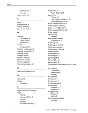 Page 184Xerox 4590 EPS/4110 EPS User Guide
I-2
Index
activity report 11
overview 1
Job workflow 14
L
Lever 7
Loading paper 4
locking casters 5
Low power mode 14
M
Machine
components 4
configuration 3
information 2
machine
configuration 2
Machine configuration 3
machine configuration 3
Machine status 1
machine status 2
Machine trouble 3
Maximum fill line 6
Memory capacity 3
Moving the machine 12
N
Notes and restrictions 12
O
Options 11
Output
resolution 1
P
Page description language 3
Paper
loading 4
maximum fill...