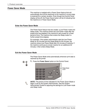 Page 20Xerox 4590 EPS/4110 EPS User Guide
1-14
1. Product overview
Power Saver Mode
The machine is installed with a Power Saver feature that will 
automatically shut off the electricity to the machine if no print data 
is received for a certain duration. Even though the Control Panel 
display will be off, the Power Saver button will be lit indicating that 
the machine is in Power Saver Mode.
Enter the Power Saver Mode
The Power Saver feature has two modes: a Low Power mode and 
Sleep mode. The machine enters...