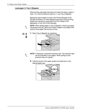 Page 28Xerox 4590 EPS/4110 EPS User Guide
2-8
2. Paper and other media
Load paper in Tray 5 (Bypass)
When printing with paper that does not match the sizes or types in 
trays 1 to 4 and the optional trays 6 or 7, use Tray 5 (Bypass). 
Specify the type of paper to load in the Printer Manager at the 
DocuSP Controller. To make detailed instructions during printing, 
specify the instructions using either the Print dialog in the 
application or from the Printer Manager.
NOTE:When adding paper to Tray 5 (Bypass),...