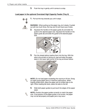 Page 30Xerox 4590 EPS/4110 EPS User Guide
2-10
2. Paper and other media
3.Push the tray in gently until it comes to a stop.
Load paper in the optional Oversized High Capacity Feeder (Tray 6) 
1.Pull out the tray towards you until it stops. 
WARNING:When pulling out the paper tray, do it slowly. If pulled 
out with too much force, the tray can hit and injure your knees.
2.Squeeze the handle on the paper guide (A) and slide the 
guide to the desired paper size. Squeeze the handle on the 
paper guide (B) and slide...