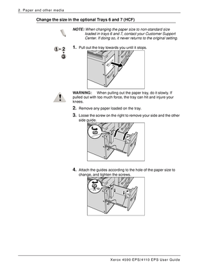 Page 38Xerox 4590 EPS/4110 EPS User Guide
2-18
2. Paper and other media
Change the size in the optional Trays 6 and 7 (HCF)
NOTE:When changing the paper size to non-standard size 
loaded in trays 6 and 7, contact your Customer Support 
Center. If doing so, it never returns to the original setting.
1.Pull out the tray towards you until it stops.
WARNING:When pulling out the paper tray, do it slowly. If 
pulled out with too much force, the tray can hit and injure your 
knees.
2.Remove any paper loaded on the...