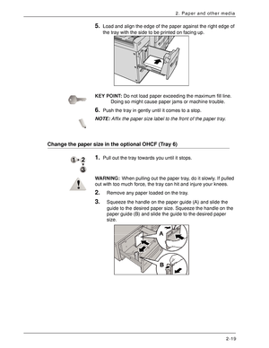 Page 39Xerox 4590 EPS/4110 EPS User Guide
2-19
2. Paper and other media
5.Load and align the edge of the paper against the right edge of 
the tray with the side to be printed on facing up.
KEY POINT:Do not load paper exceeding the maximum fill line. 
Doing so might cause paper jams or machine trouble.
6.Push the tray in gently until it comes to a stop.
NOTE:Affix the paper size label to the front of the paper tray.
Change the paper size in the optional OHCF (Tray 6) 
1.Pull out the tray towards you until it...