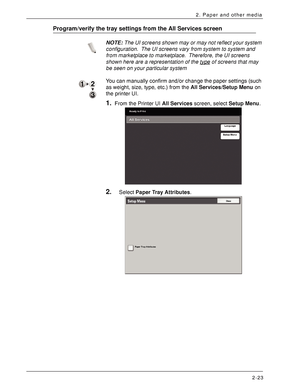 Page 43Xerox 4590 EPS/4110 EPS User Guide
2-23
2. Paper and other media
Program/verify the tray settings from the All Services screen
NOTE:The UI screens shown may or may not reflect your system 
configuration. The UI screens vary from system to system and 
from marketplace to marketplace. Therefore, the UI screens 
shown here are a representation of the type
 of screens that may 
be seen on your particular system
You can manually confirm and/or change the paper settings (such 
as weight, size, type, etc.) from...