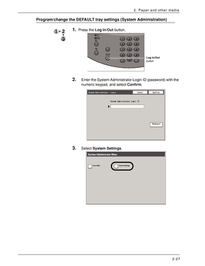 Page 47Xerox 4590 EPS/4110 EPS User Guide
2-27
2. Paper and other media
Program/change the DEFAULT tray settings (System Administration)
1.Press the Log In/Out button. 
2.Enter the System Administrator Login ID (password) with the 
numeric keypad, and select Confirm.
3.Select System Settings. 
Log In/Out 
button
Downloaded From ManualsPrinter.com Manuals 