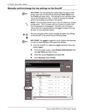 Page 52Xerox 4590 EPS/4110 EPS User Guide
2-32
2. Paper and other media
Manually confirm/change the tray settings on the DocuSP
KEY POINT:You can quickly and easily check the status of the 
printer trays from the DocuSP by selecting Printer Status from 
the Printer pull-down menu. The settings for the individual trays 
cannot be changed from here. In order to change the settings, 
perform the procedure provided in this section.
NOTE:The UI screens shown may or may not reflect your system 
configuration. The UI...