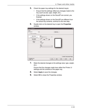 Page 53Xerox 4590 EPS/4110 EPS User Guide
2-33
2. Paper and other media
5.Check the paper tray settings for the desired tray(s).
• Ensure that the settings reflect any changes made to the 
tray (such as size, type, weight, etc.).
• If the settings shown on the DocuSP are correct, you 
finished.
• If the settings shown on the DocuSP are different from 
the actual tray contents, continue to the next step.
6.Double click on the desired tray to open the Properties 
window.
7.Make the desired changes to the settings...